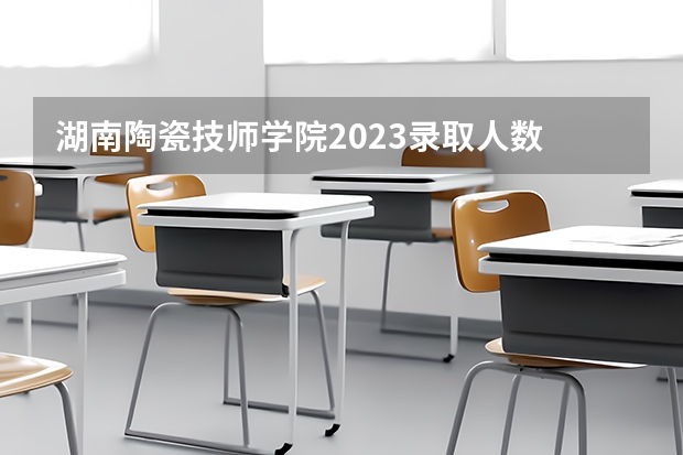 湖南陶瓷技师学院2023录取人数 湖南陶瓷技师学院录取分数线