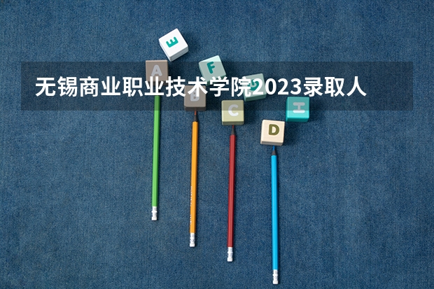 无锡商业职业技术学院2023录取人数 无锡商业职业技术学院录取分数线