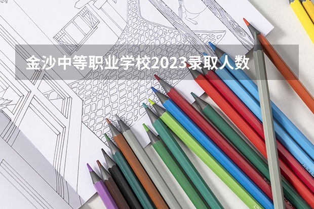 金沙中等职业学校2023录取人数 金沙中等职业学校录取分数线