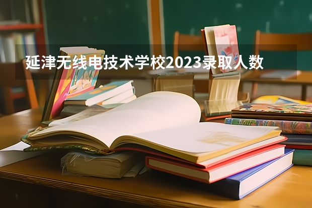 延津无线电技术学校2023录取人数 延津无线电技术学校录取分数线