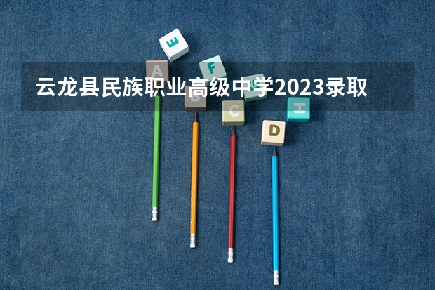 云龙县民族职业高级中学2023录取人数 云龙县民族职业高级中学录取分数线