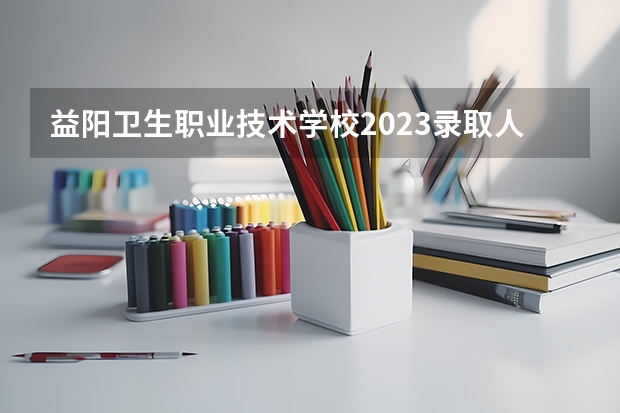 益阳卫生职业技术学校2023录取人数 益阳卫生职业技术学校录取分数线