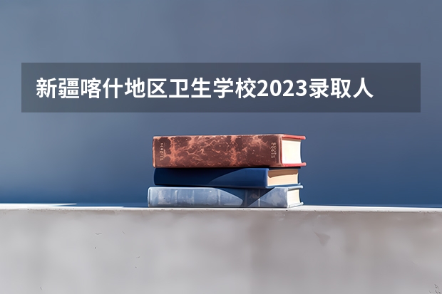 新疆喀什地区卫生学校2023录取人数 新疆喀什地区卫生学校录取分数线