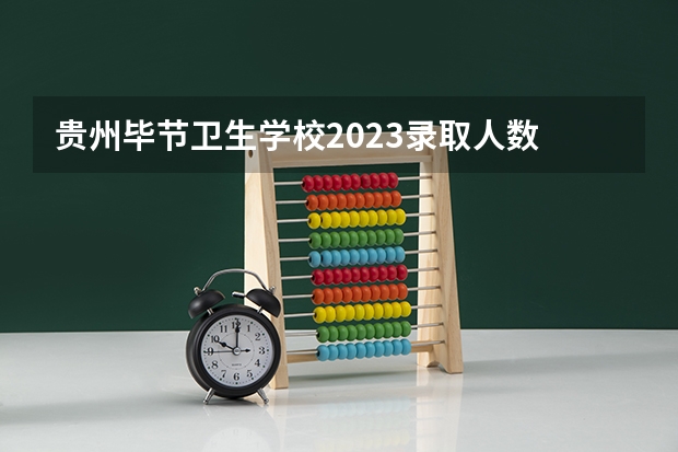 贵州毕节卫生学校2023录取人数 贵州毕节卫生学校录取分数线
