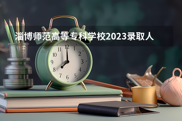 淄博师范高等专科学校2023录取人数 淄博师范高等专科学校录取分数线