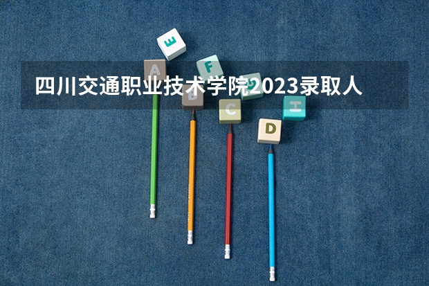 四川交通职业技术学院2023录取人数 四川交通职业技术学院录取分数线