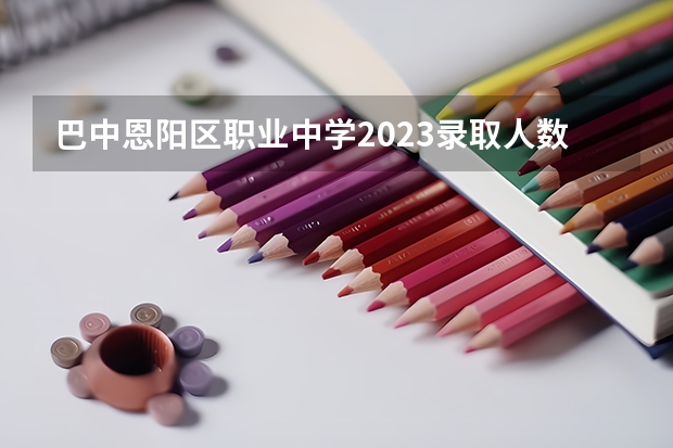 巴中恩阳区职业中学2023录取人数 巴中恩阳区职业中学录取分数线