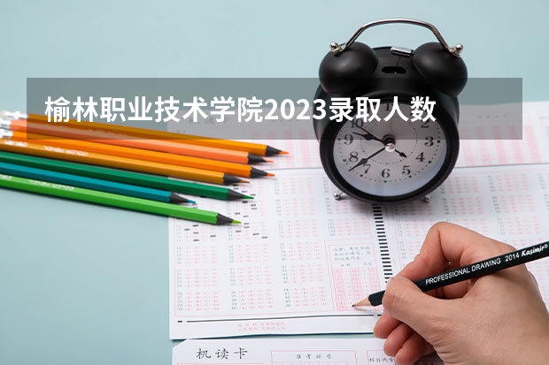 榆林职业技术学院2023录取人数 榆林职业技术学院录取分数线
