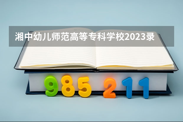 湘中幼儿师范高等专科学校2023录取人数 湘中幼儿师范高等专科学校录取分数线