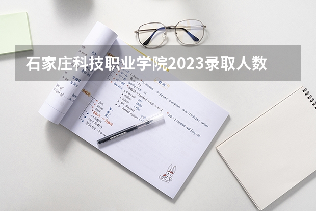 石家庄科技职业学院2023录取人数 石家庄科技职业学院录取分数线