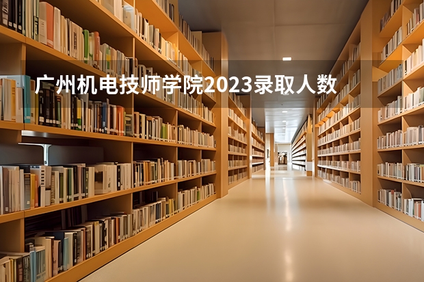 广州机电技师学院2023录取人数 广州机电技师学院录取分数线