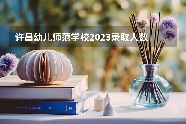 许昌幼儿师范学校2023录取人数 许昌幼儿师范学校录取分数线