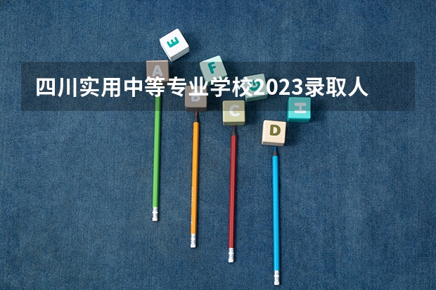 四川实用中等专业学校2023录取人数 四川实用中等专业学校录取分数线