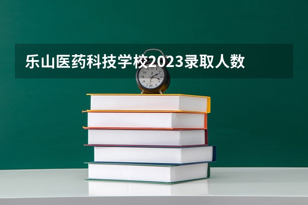 乐山医药科技学校2023录取人数 乐山医药科技学校录取分数线