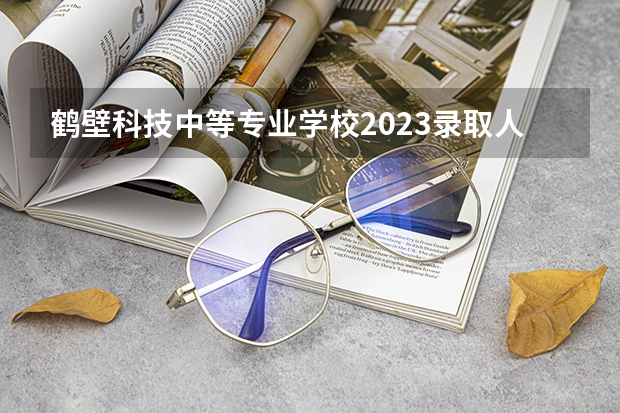 鹤壁科技中等专业学校2023录取人数 鹤壁科技中等专业学校录取分数线
