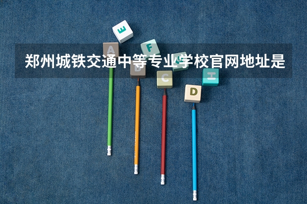 郑州城铁交通中等专业学校官网地址是什么 郑州城铁交通中等专业学校简介