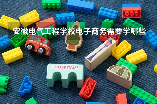 安徽电气工程学校电子商务需要学哪些课程及专业能力要求