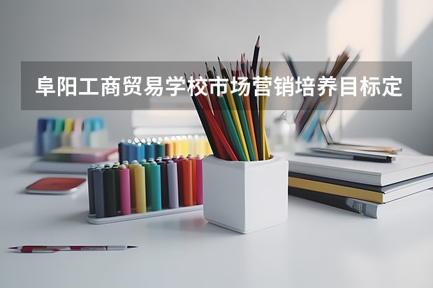 阜阳工商贸易学校市场营销培养目标定位