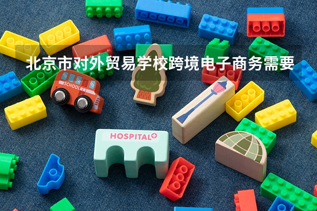 北京市对外贸易学校跨境电子商务需要学哪些课程及专业能力要求