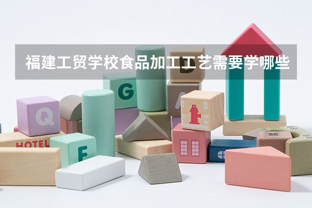 福建工贸学校食品加工工艺需要学哪些课程及专业能力要求