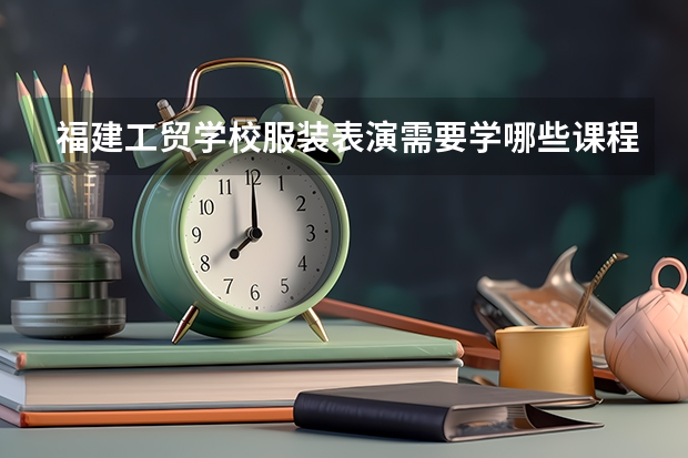福建工贸学校服装表演需要学哪些课程及专业能力要求