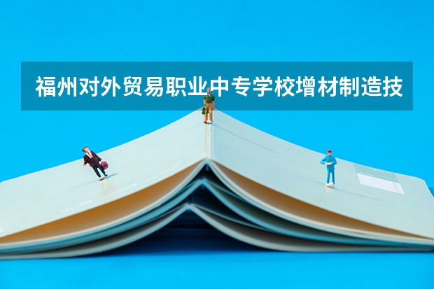 福州对外贸易职业中专学校增材制造技术应用需要学哪些课程及专业能力要求