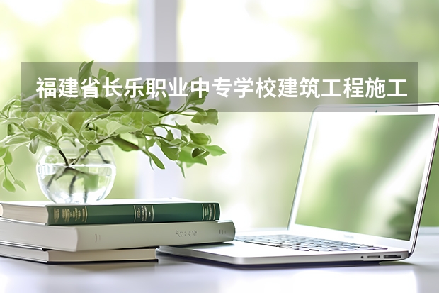 福建省长乐职业中专学校建筑工程施工需要学哪些课程及专业能力要求