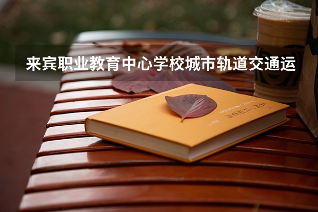 来宾职业教育中心学校城市轨道交通运营服务需要学哪些课程及专业能力要求