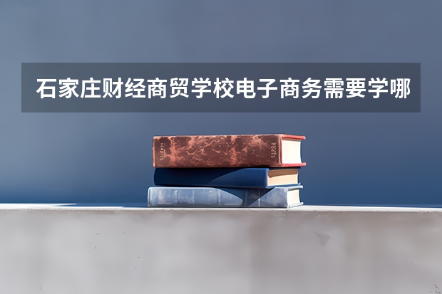 石家庄财经商贸学校电子商务需要学哪些课程及专业能力要求