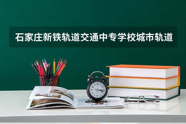 石家庄新铁轨道交通中专学校城市轨道交通运营服务需要学哪些课程及专业能力要求