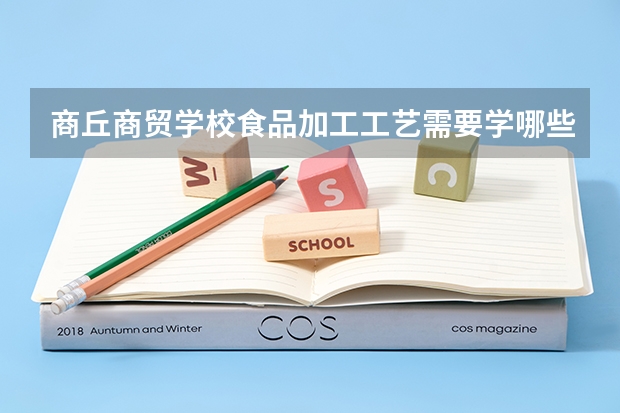 商丘商贸学校食品加工工艺需要学哪些课程及专业能力要求