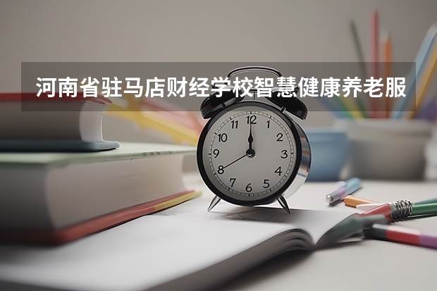 河南省驻马店财经学校智慧健康养老服务需要学哪些课程及专业能力要求